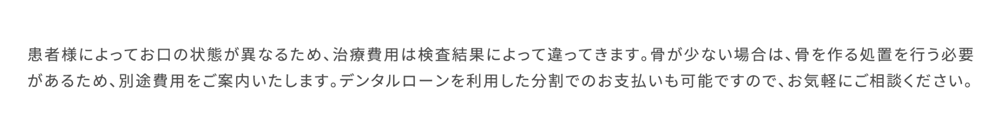 患者様によってお口の状態が異なるため、治療費用は検査結果によって違ってきます。骨が少ない場合は、骨を作る処置を行う必要があるため、別途費用をご案内いたします。デンタルローンを利用した分割でのお支払いも可能ですので、お気軽にご相談ください。