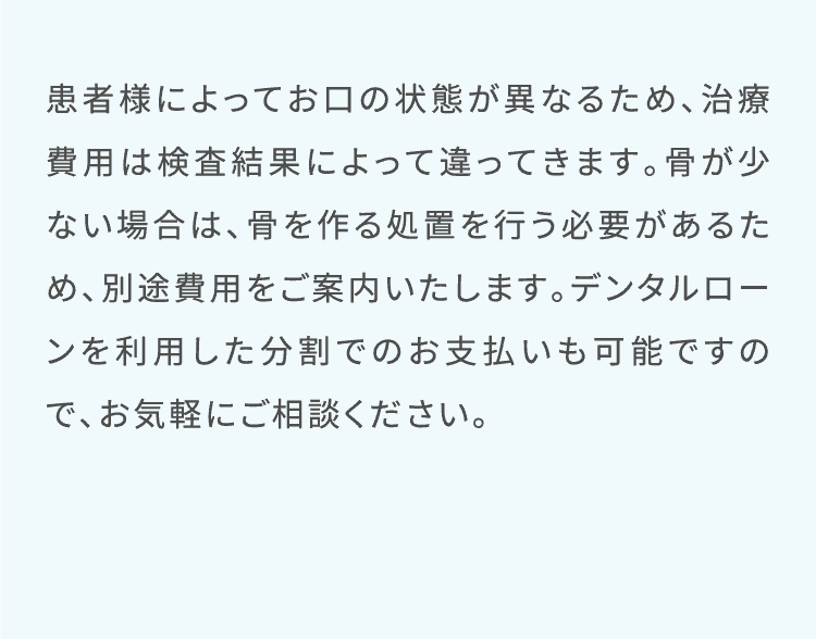 患者様によってお口の状態が異なるため、治療費用は検査結果によって違ってきます。骨が少ない場合は、骨を作る処置を行う必要があるため、別途費用をご案内いたします。デンタルローンを利用した分割でのお支払いも可能ですので、お気軽にご相談ください。